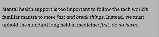 Mental health support is too important to follow the tech world’s familiar mantra to move fast and break things. Instead, we must uphold the standard long held in medicine: first, do no harm.